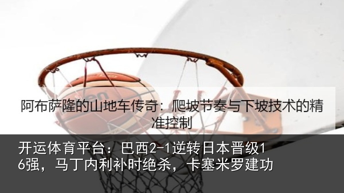 开运体育平台：巴西2-1逆转日本晋级16强，马丁内利补时绝杀，卡塞米罗建功