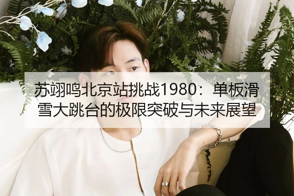 苏翊鸣北京站挑战1980：单板滑雪大跳台的极限突破与未来展望