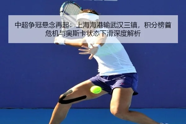 中超争冠悬念再起：上海海港输武汉三镇，积分榜首危机与奥斯卡状态下滑深度解析