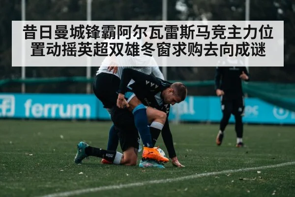 昔日曼城锋霸阿尔瓦雷斯马竞主力位置动摇英超双雄冬窗求购去向成谜