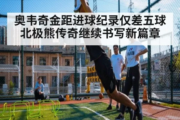 奥韦奇金距进球纪录仅差五球 北极熊传奇继续书写新篇章